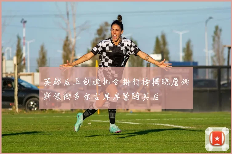 英超后卫创造机会排行榜揭晓詹姆斯领衔多尔古库库紧随其后