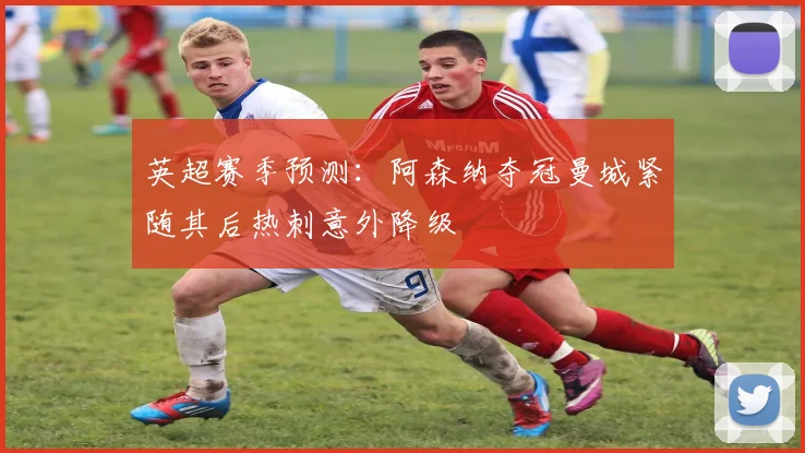 英超赛季预测：阿森纳夺冠曼城紧随其后热刺意外降级