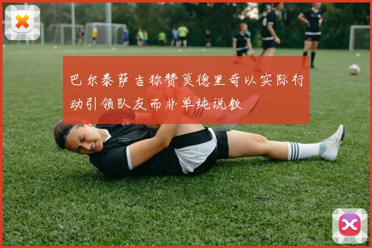 巴尔泰萨吉称赞莫德里奇以实际行动引领队友而非单纯说教