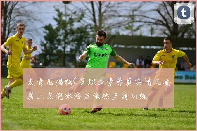 麦肯尼揭秘C罗职业素养真实情况凌晨三点泡冰浴后依然坚持训练